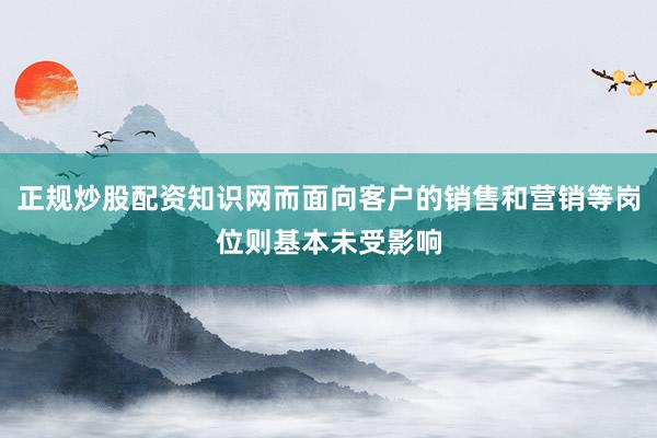正规炒股配资知识网而面向客户的销售和营销等岗位则基本未受影响