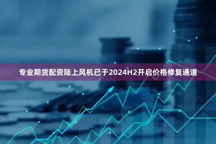 专业期货配资陆上风机已于2024H2开启价格修复通道