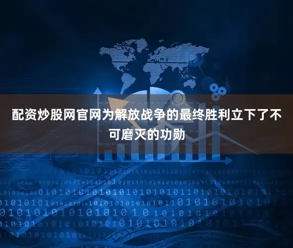 配资炒股网官网为解放战争的最终胜利立下了不可磨灭的功勋