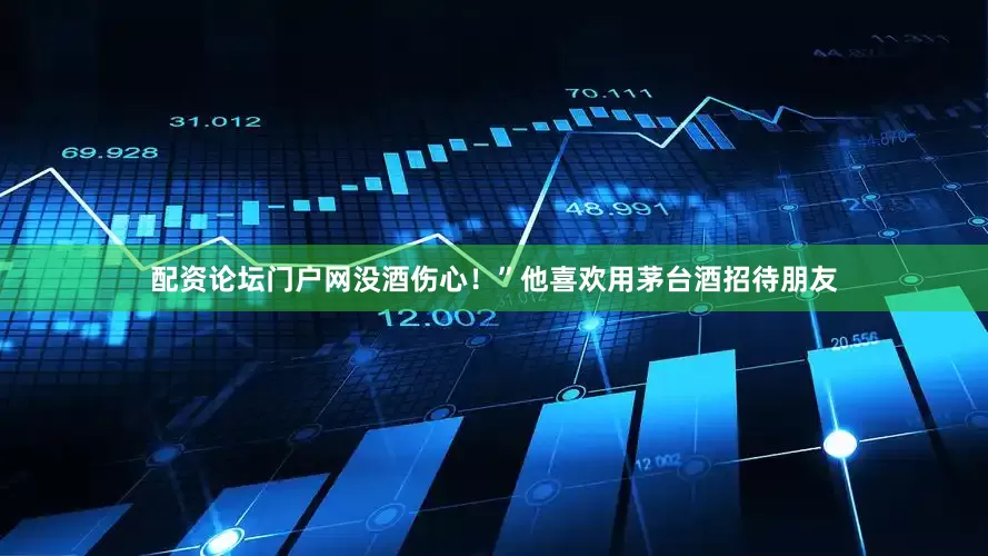 配资论坛门户网没酒伤心！”他喜欢用茅台酒招待朋友