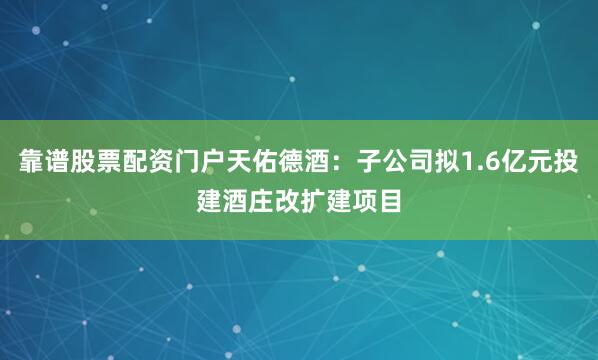 靠谱股票配资门户天佑德酒：子公司拟1.6亿元投建酒庄改扩建项目