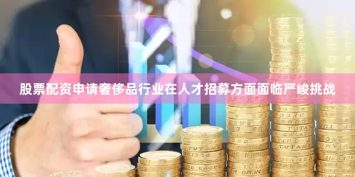 股票配资申请奢侈品行业在人才招募方面面临严峻挑战