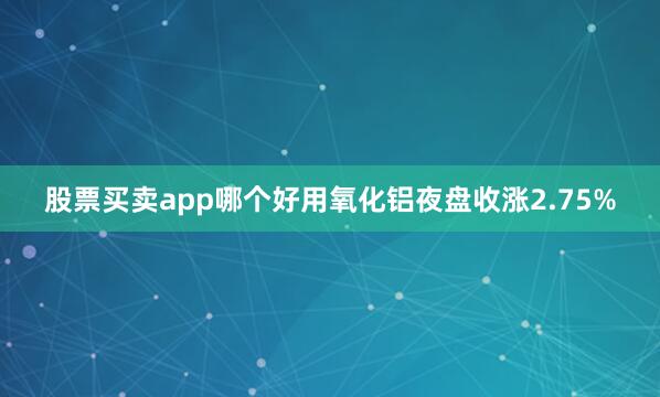 股票买卖app哪个好用氧化铝夜盘收涨2.75%