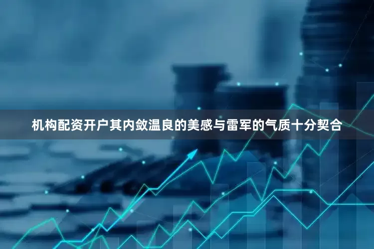 机构配资开户其内敛温良的美感与雷军的气质十分契合