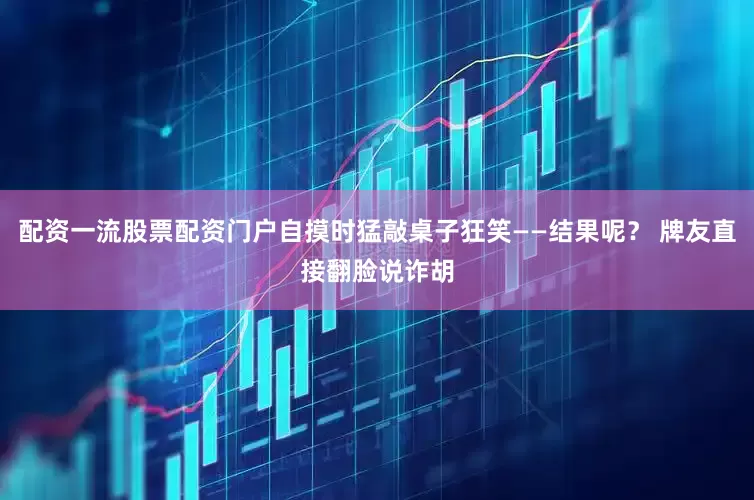配资一流股票配资门户自摸时猛敲桌子狂笑——结果呢？ 牌友直接翻脸说诈胡