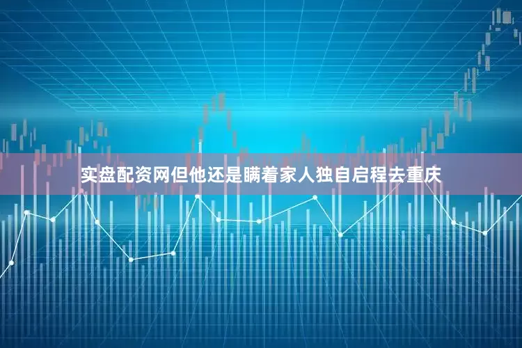实盘配资网但他还是瞒着家人独自启程去重庆