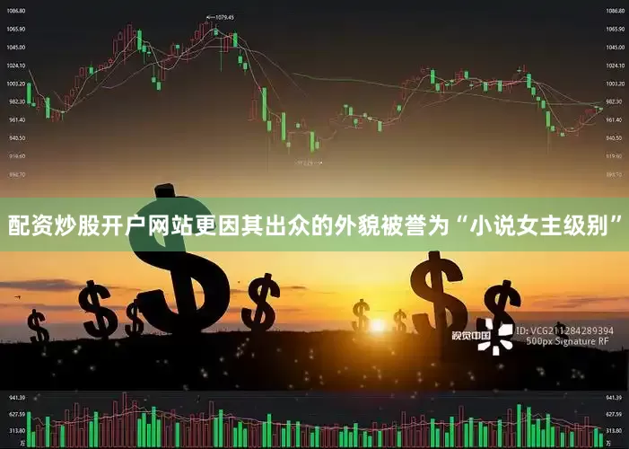 配资炒股开户网站更因其出众的外貌被誉为“小说女主级别”
