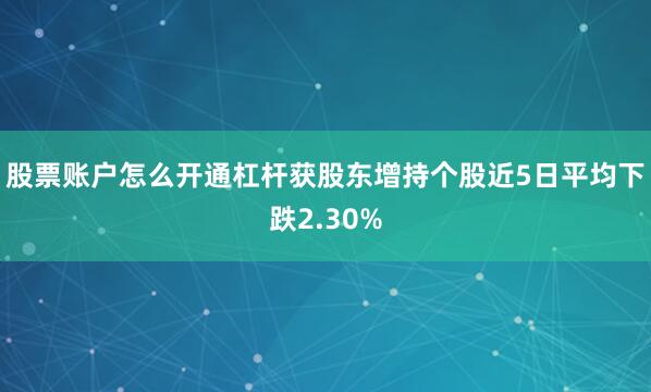 股票账户怎么开通杠杆获股东增持个股近5日平均下跌2.30%