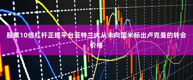 股票10倍杠杆正规平台　　亚特兰大从未向国米标出卢克曼的转会价格