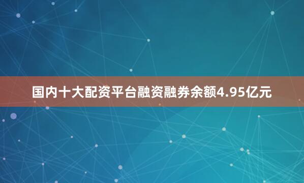 国内十大配资平台融资融券余额4.95亿元